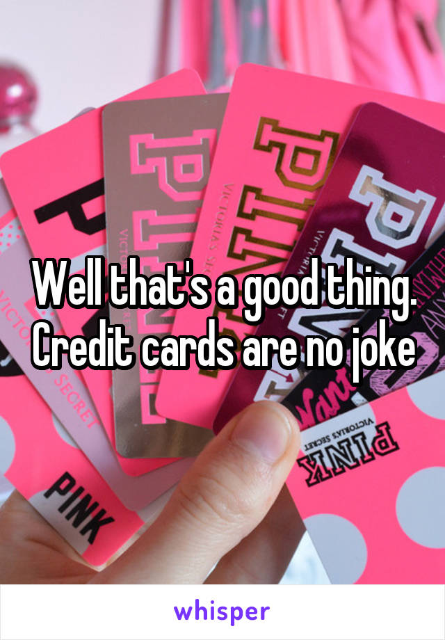 Well that's a good thing. Credit cards are no joke