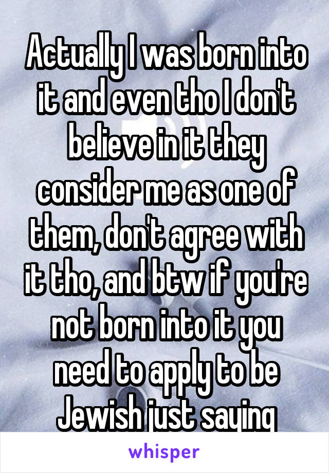 Actually I was born into it and even tho I don't believe in it they consider me as one of them, don't agree with it tho, and btw if you're not born into it you need to apply to be Jewish just saying