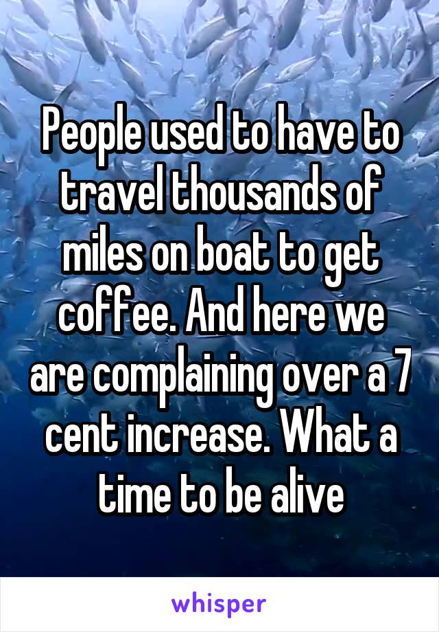 People used to have to travel thousands of miles on boat to get coffee. And here we are complaining over a 7 cent increase. What a time to be alive