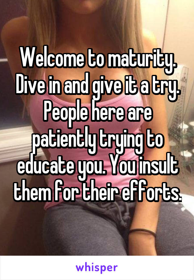 Welcome to maturity. Dive in and give it a try. People here are patiently trying to educate you. You insult them for their efforts. 