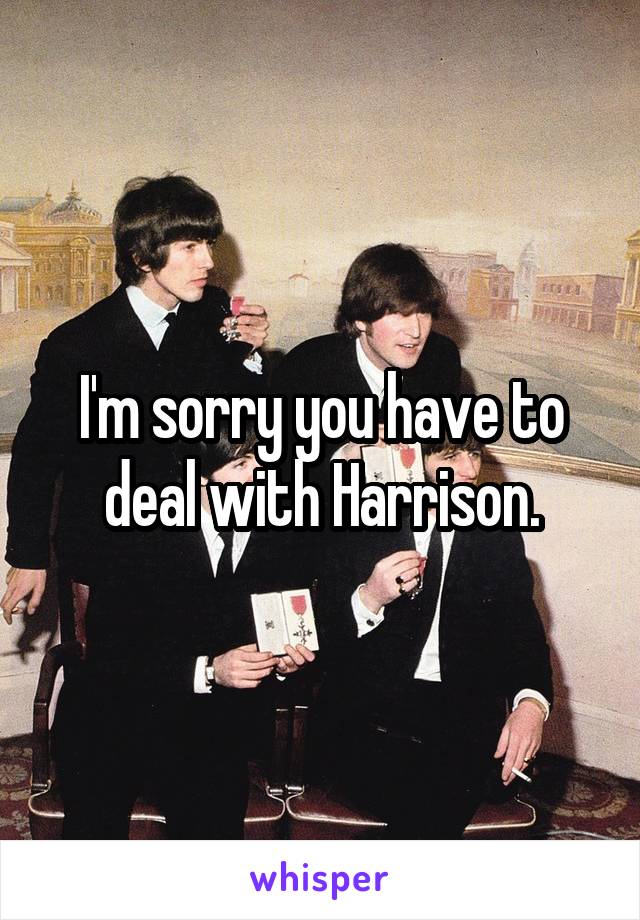 I'm sorry you have to deal with Harrison.