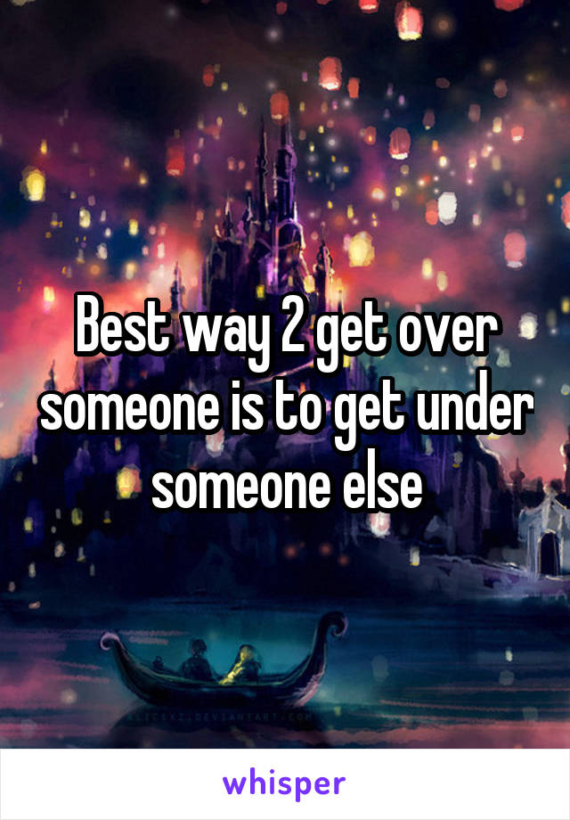 Best way 2 get over someone is to get under someone else
