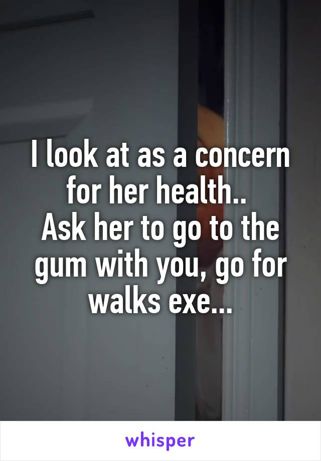 I look at as a concern for her health.. 
Ask her to go to the gum with you, go for walks exe...