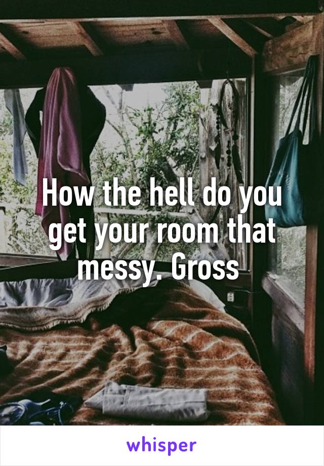 How the hell do you get your room that messy. Gross 