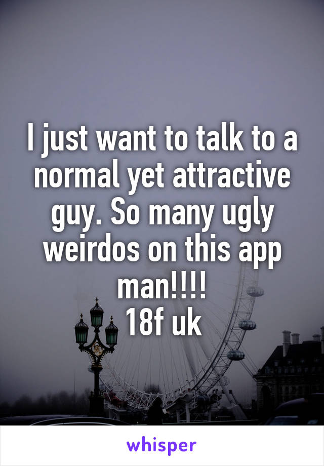 I just want to talk to a normal yet attractive guy. So many ugly weirdos on this app man!!!!
18f uk