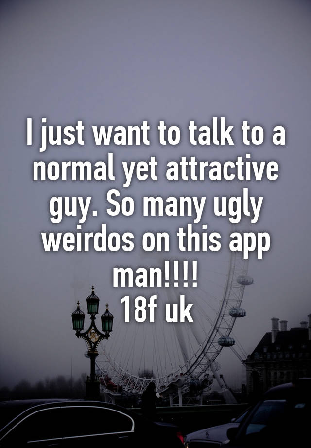 I just want to talk to a normal yet attractive guy. So many ugly weirdos on this app man!!!!
18f uk