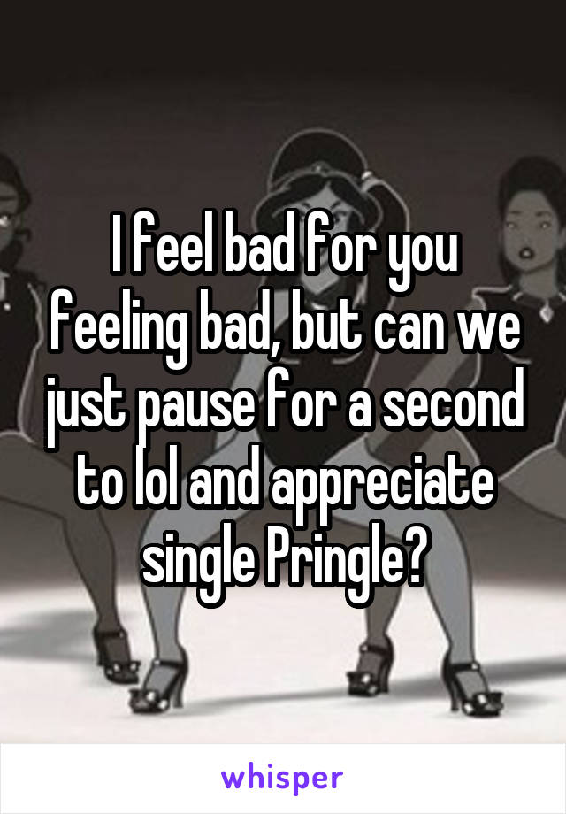 I feel bad for you feeling bad, but can we just pause for a second to lol and appreciate single Pringle?