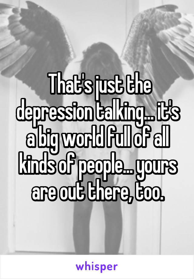  That's just the depression talking... it's a big world full of all kinds of people... yours are out there, too.