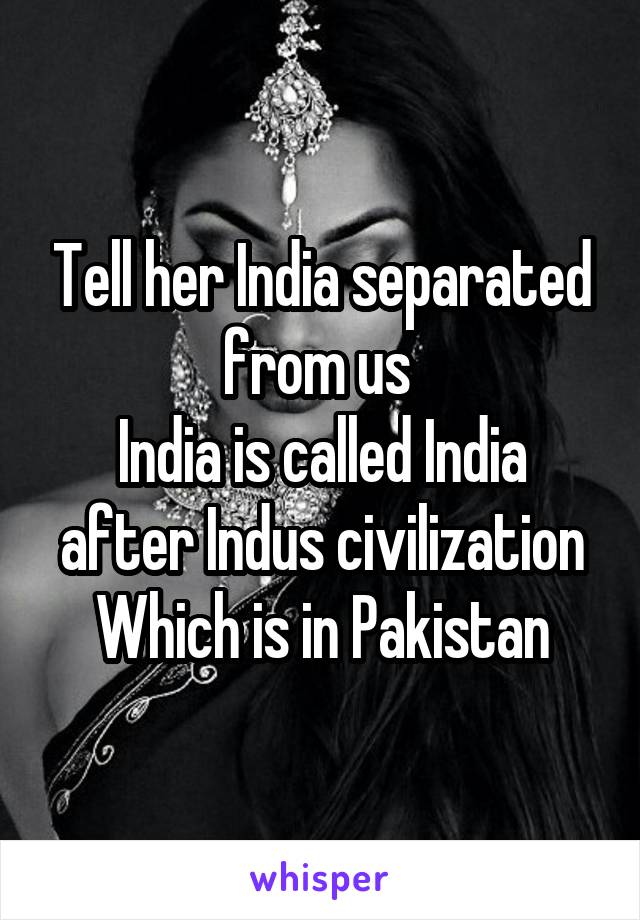 Tell her India separated from us 
India is called India after Indus civilization
Which is in Pakistan