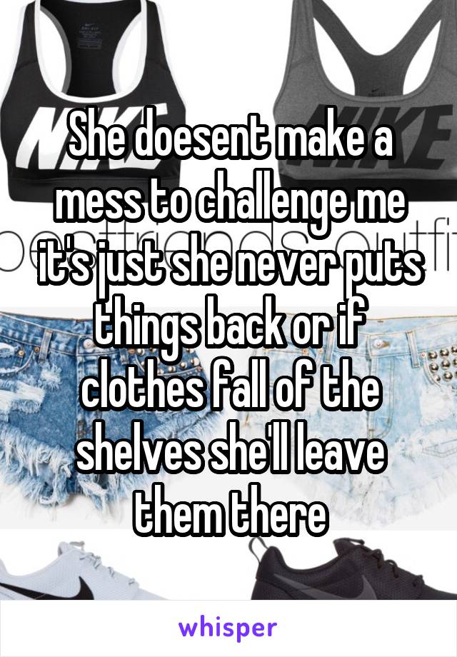 She doesent make a mess to challenge me it's just she never puts things back or if clothes fall of the shelves she'll leave them there