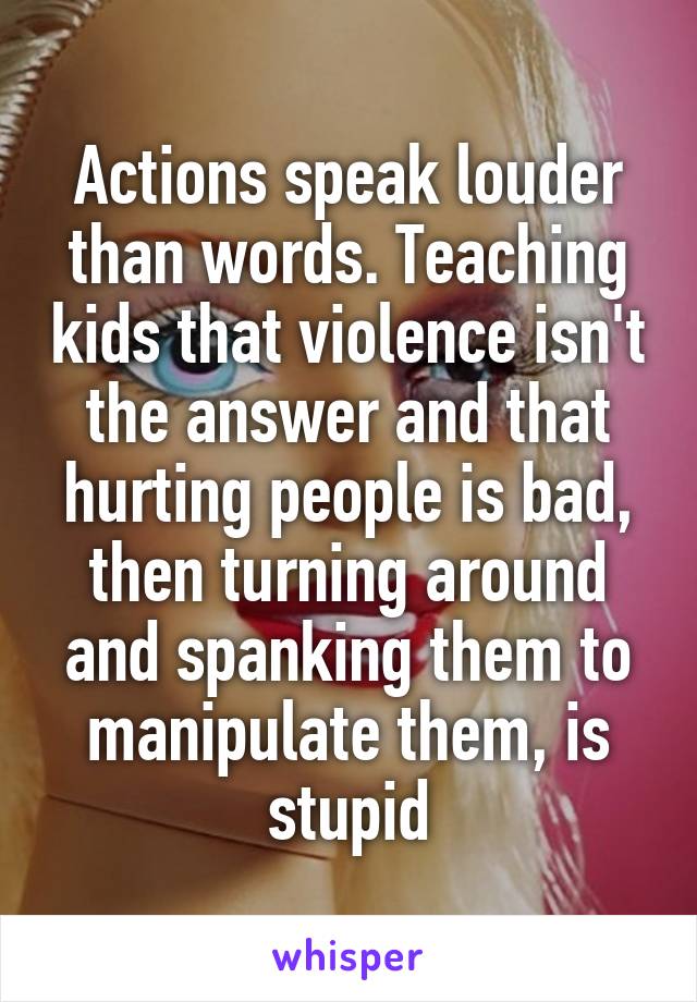 Actions speak louder than words. Teaching kids that violence isn't the answer and that hurting people is bad, then turning around and spanking them to manipulate them, is stupid