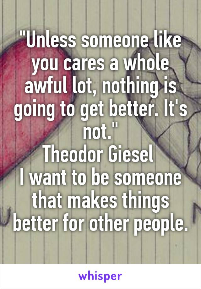 "Unless someone like you cares a whole awful lot, nothing is going to get better. It's not."
Theodor Giesel 
I want to be someone that makes things better for other people. 