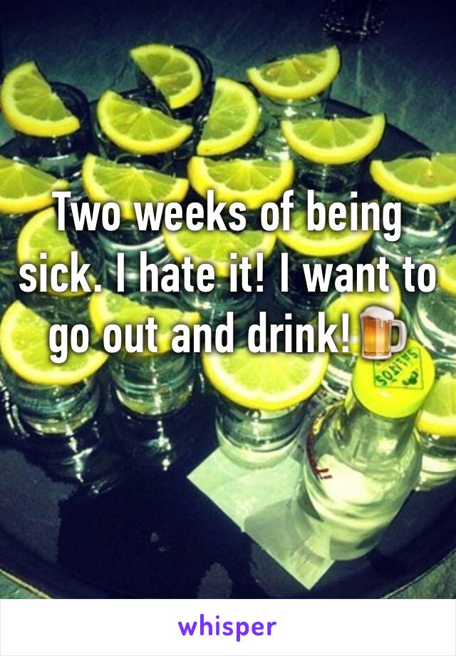 Two weeks of being sick. I hate it! I want to go out and drink!🍺