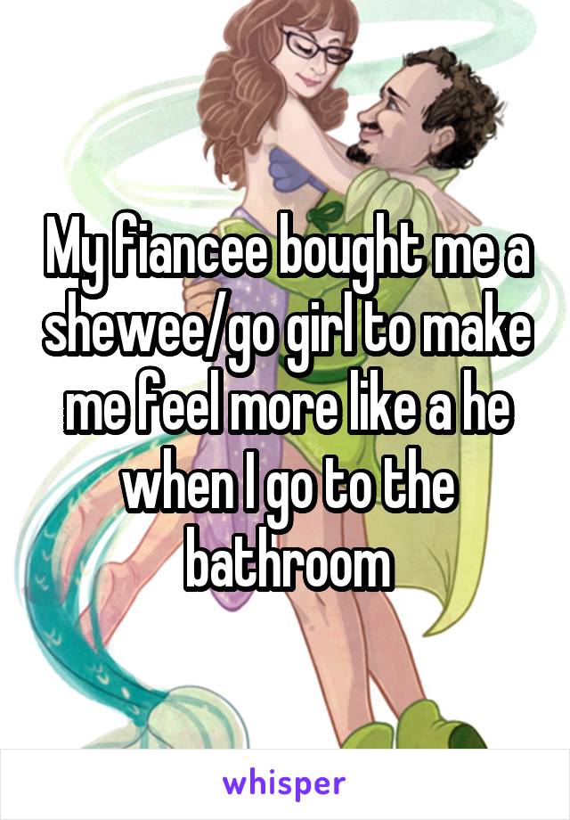 My fiancee bought me a shewee/go girl to make me feel more like a he when I go to the bathroom