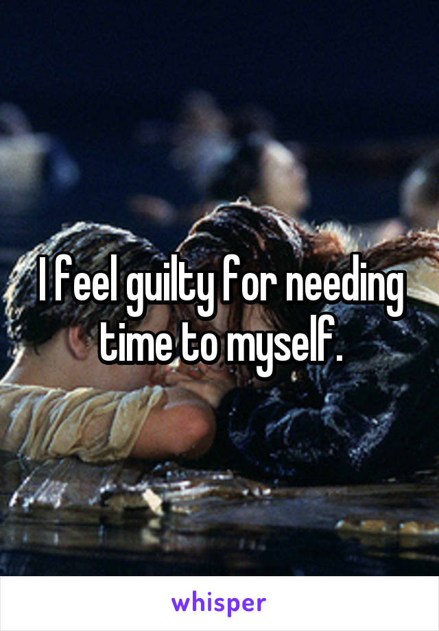 I feel guilty for needing time to myself.