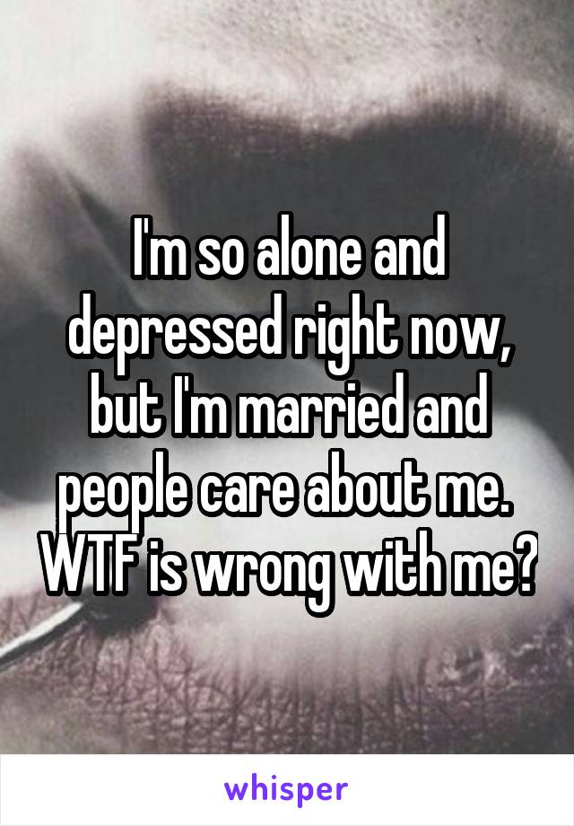 I'm so alone and depressed right now, but I'm married and people care about me.  WTF is wrong with me?