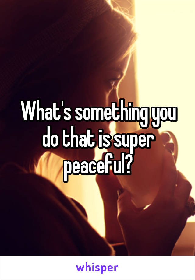 What's something you do that is super peaceful?