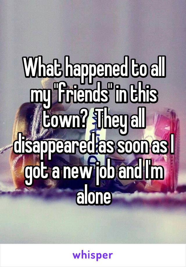 What happened to all my "friends" in this town?  They all disappeared as soon as I got a new job and I'm alone