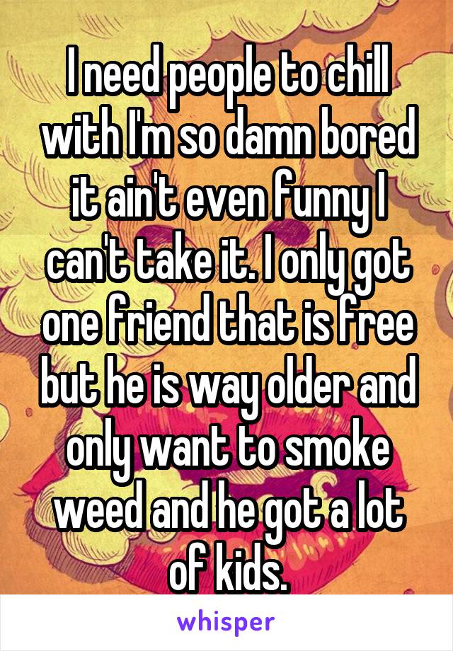 I need people to chill with I'm so damn bored it ain't even funny I can't take it. I only got one friend that is free but he is way older and only want to smoke weed and he got a lot of kids.
