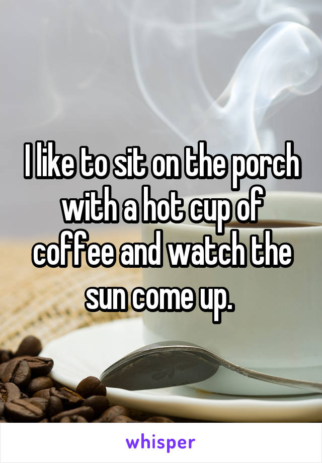 I like to sit on the porch with a hot cup of coffee and watch the sun come up. 