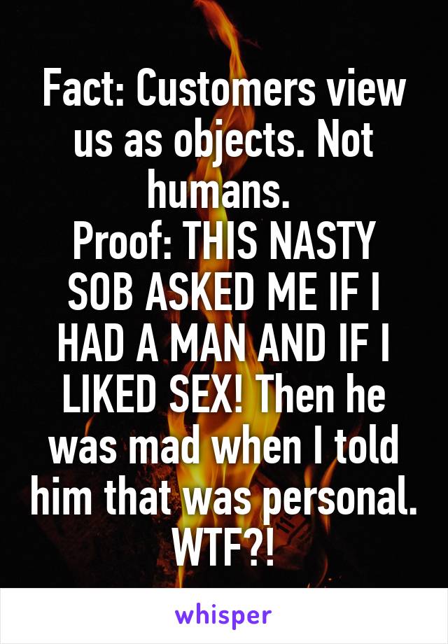 Fact: Customers view us as objects. Not humans. 
Proof: THIS NASTY SOB ASKED ME IF I HAD A MAN AND IF I LIKED SEX! Then he was mad when I told him that was personal. WTF?!