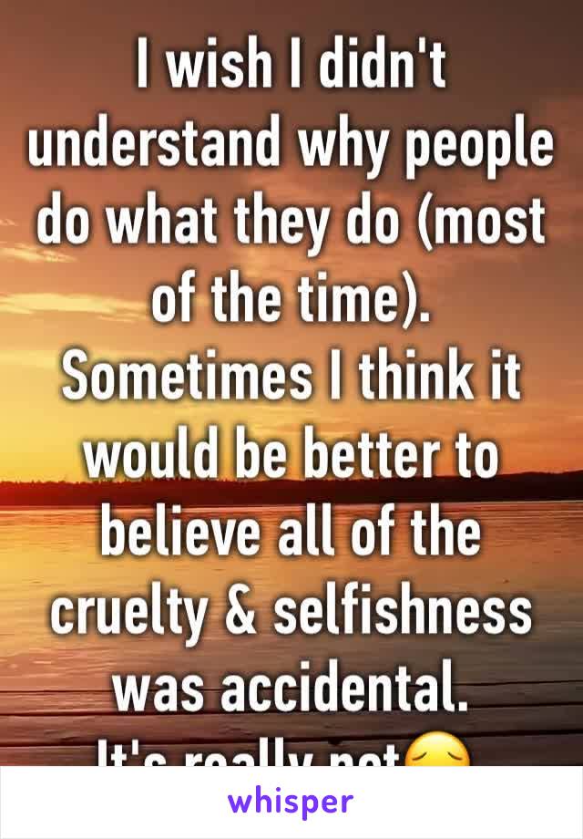 I wish I didn't understand why people do what they do (most of the time). Sometimes I think it would be better to believe all of the cruelty & selfishness was accidental. 
It's really not😔.