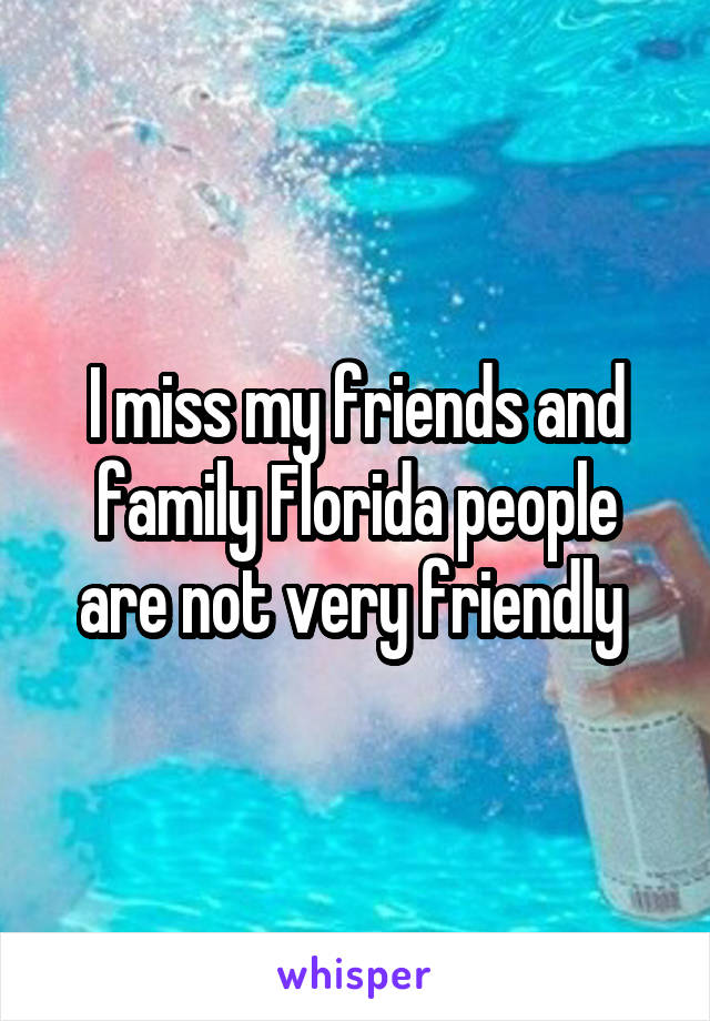 I miss my friends and family Florida people are not very friendly 