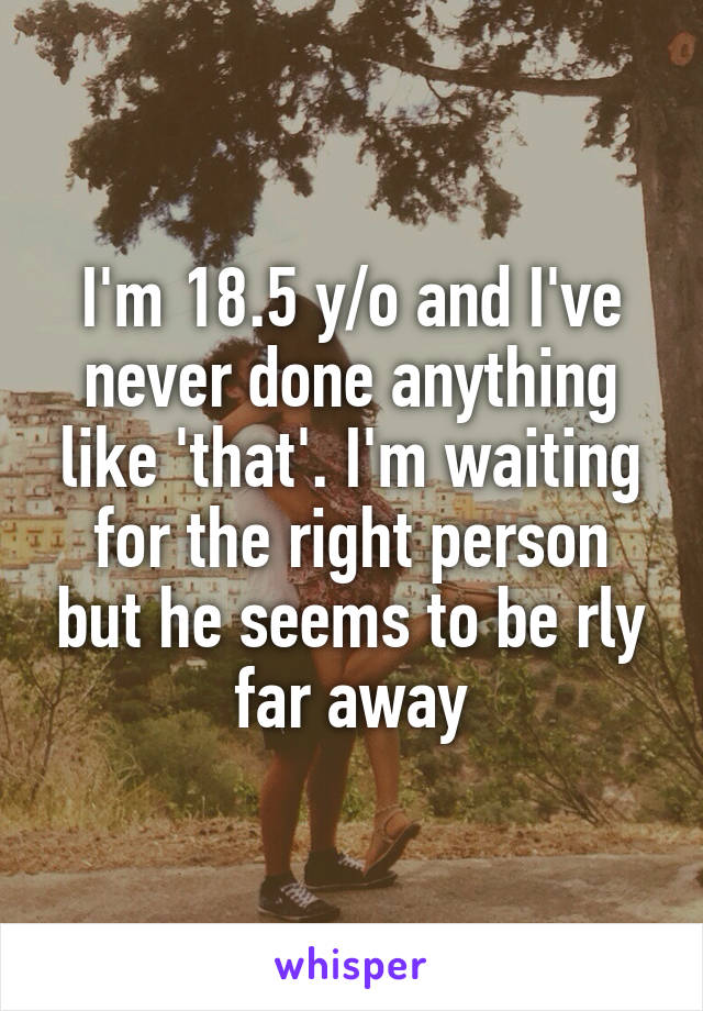 I'm 18.5 y/o and I've never done anything like 'that'. I'm waiting for the right person but he seems to be rly far away