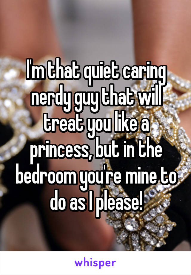I'm that quiet caring nerdy guy that will treat you like a princess, but in the bedroom you're mine to do as I please!