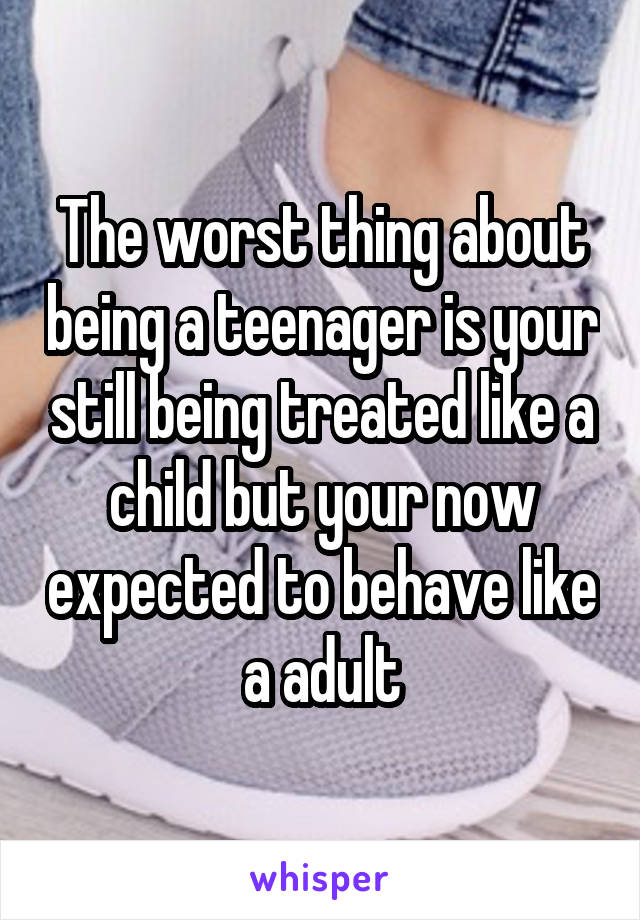 The worst thing about being a teenager is your still being treated like a child but your now expected to behave like a adult