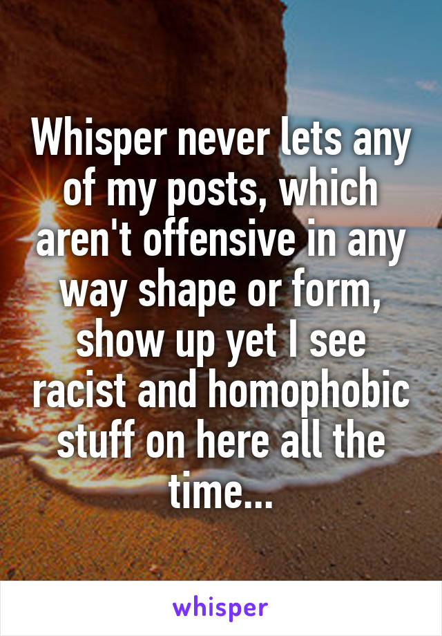Whisper never lets any of my posts, which aren't offensive in any way shape or form, show up yet I see racist and homophobic stuff on here all the time...