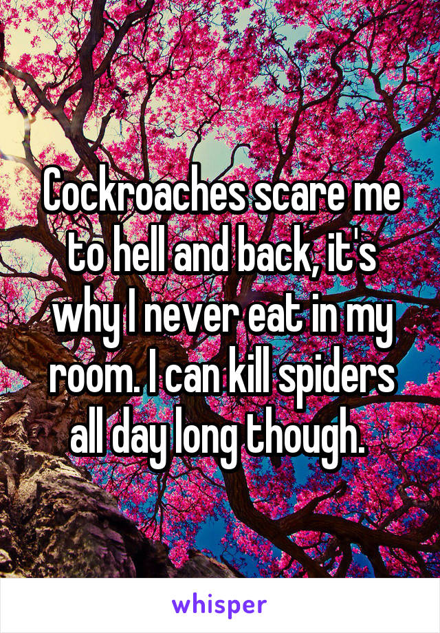 Cockroaches scare me to hell and back, it's why I never eat in my room. I can kill spiders all day long though. 