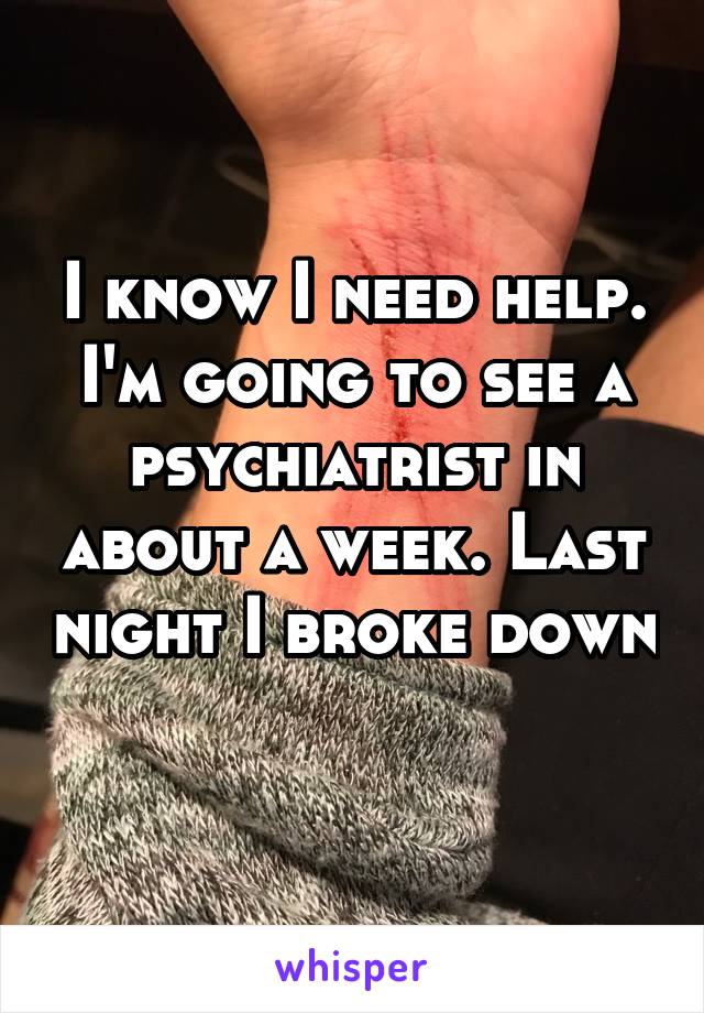 I know I need help. I'm going to see a psychiatrist in about a week. Last night I broke down 