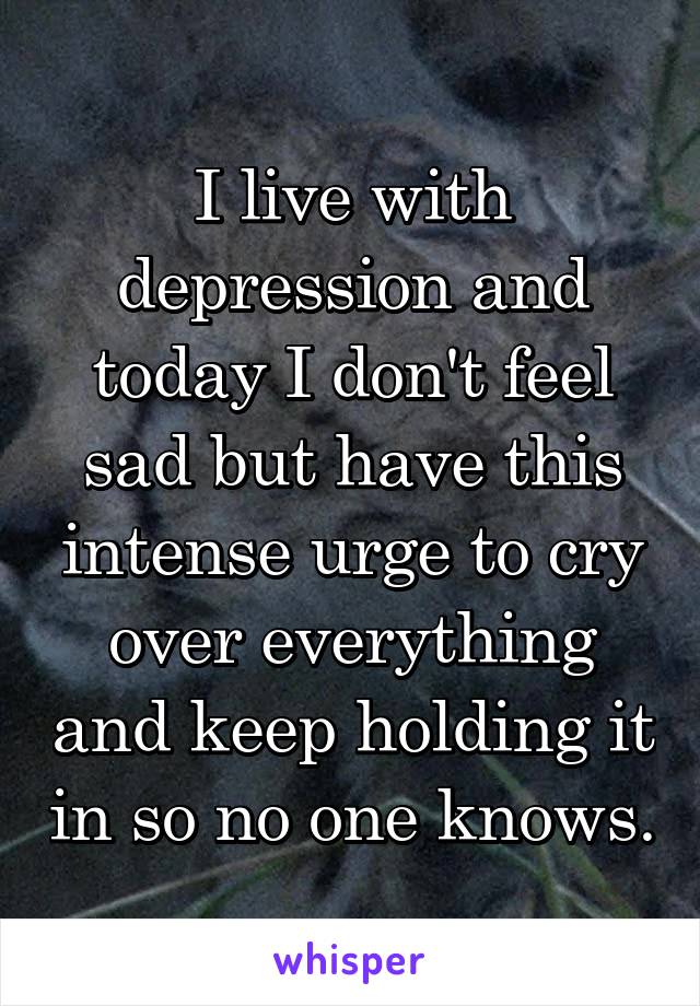 I live with depression and today I don't feel sad but have this intense urge to cry over everything and keep holding it in so no one knows.