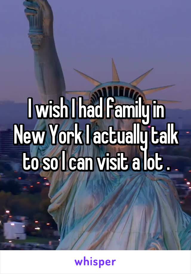 I wish I had family in New York I actually talk to so I can visit a lot .