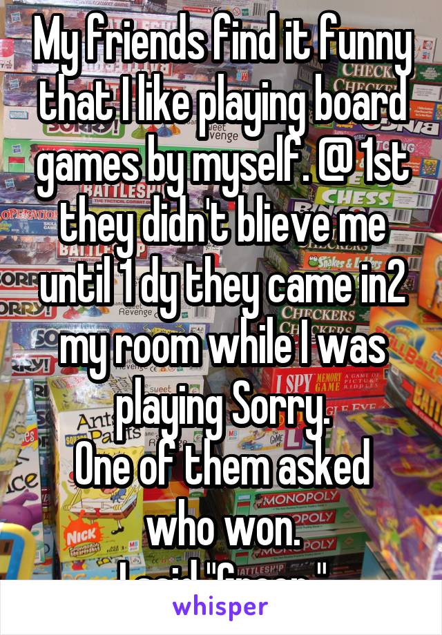 My friends find it funny that I like playing board games by myself. @ 1st they didn't blieve me until 1 dy they came in2 my room while I was playing Sorry.
One of them asked who won.
I said "Green."