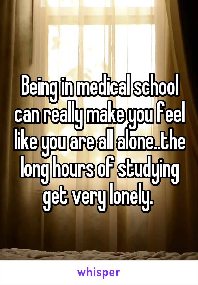 Being in medical school can really make you feel like you are all alone..the long hours of studying get very lonely. 