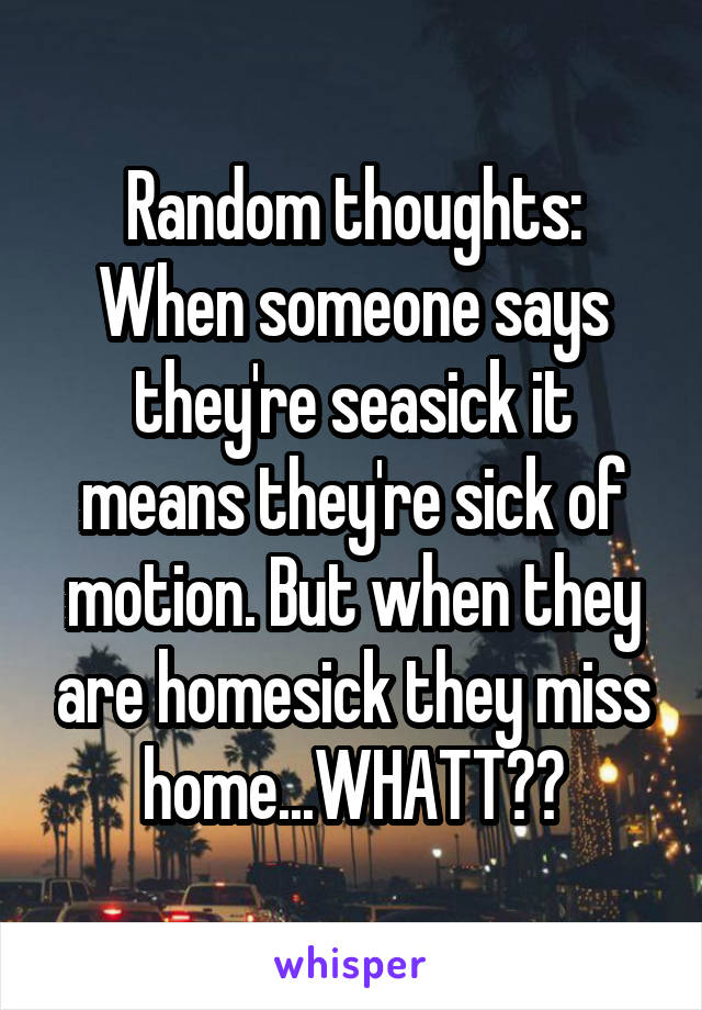 Random thoughts:
When someone says they're seasick it means they're sick of motion. But when they are homesick they miss home...WHATT??