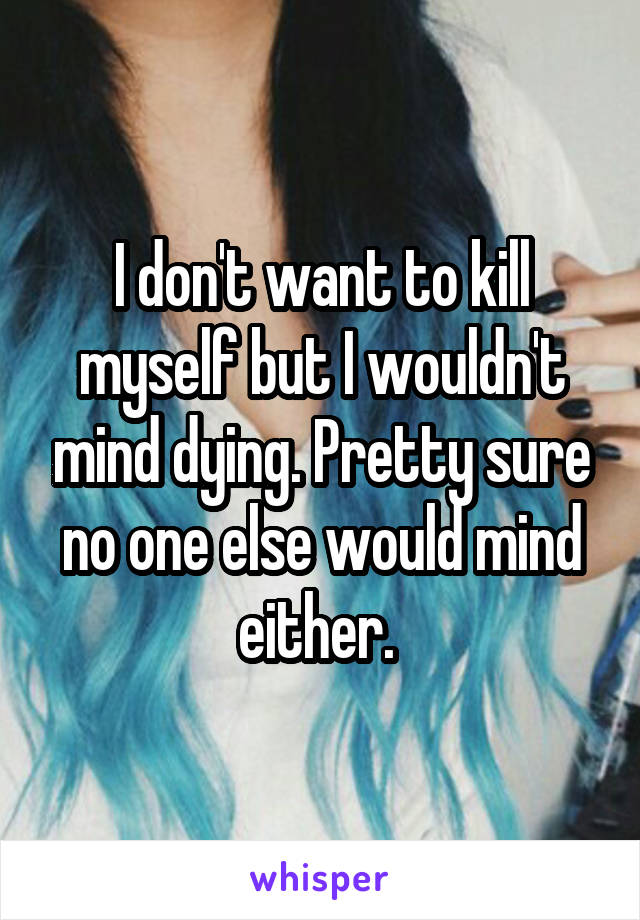 I don't want to kill myself but I wouldn't mind dying. Pretty sure no one else would mind either. 