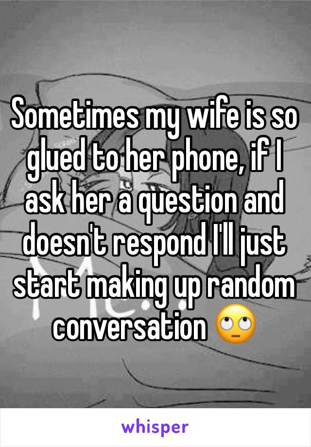 Sometimes my wife is so glued to her phone, if I ask her a question and doesn't respond I'll just start making up random conversation 🙄