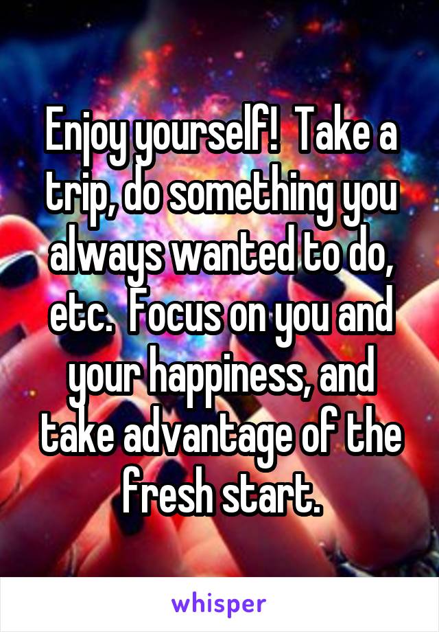 Enjoy yourself!  Take a trip, do something you always wanted to do, etc.  Focus on you and your happiness, and take advantage of the fresh start.