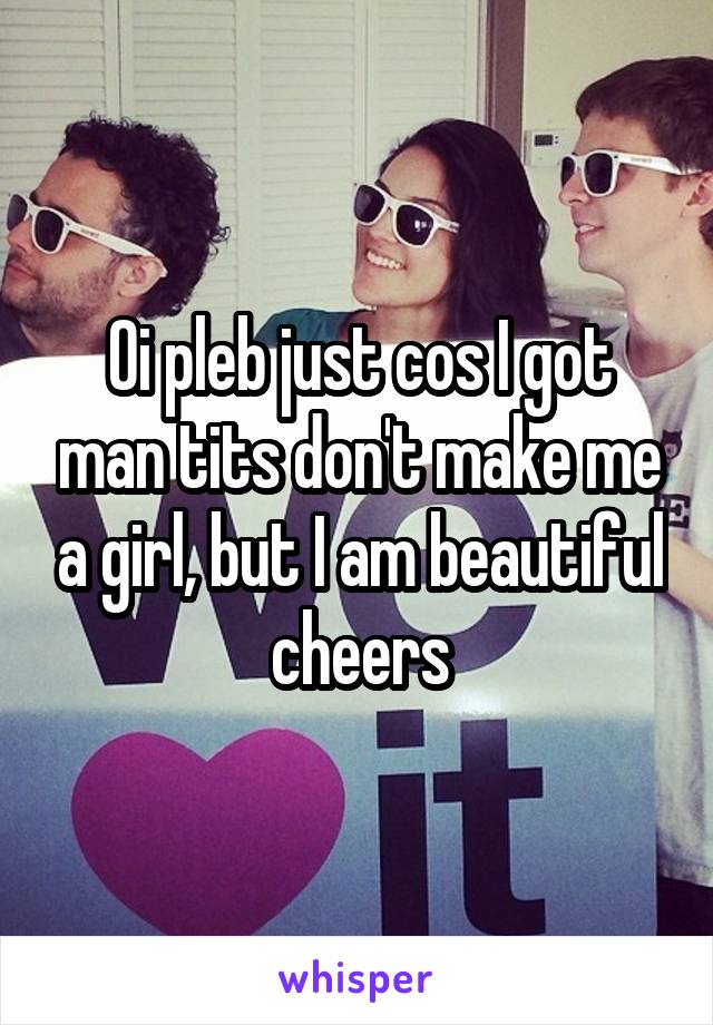 Oi pleb just cos I got man tits don't make me a girl, but I am beautiful cheers
