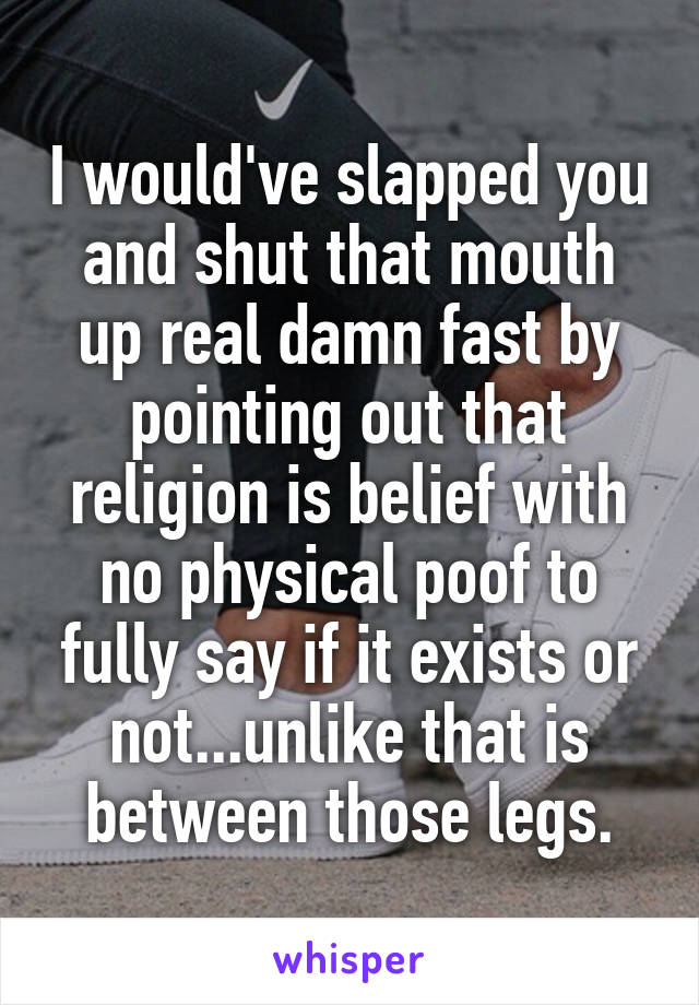 I would've slapped you and shut that mouth up real damn fast by pointing out that religion is belief with no physical poof to fully say if it exists or not...unlike that is between those legs.