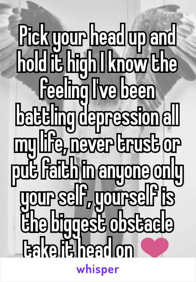 Pick your head up and hold it high I know the feeling I've been battling depression all my life, never trust or put faith in anyone only your self, yourself is the biggest obstacle take it head on ❤️