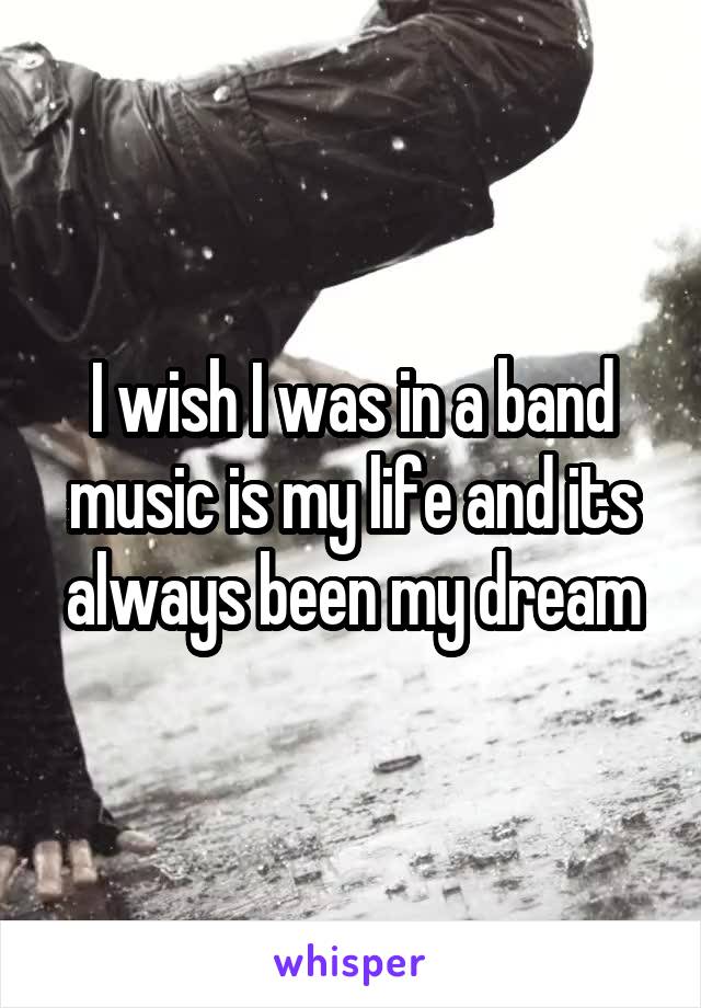 I wish I was in a band music is my life and its always been my dream