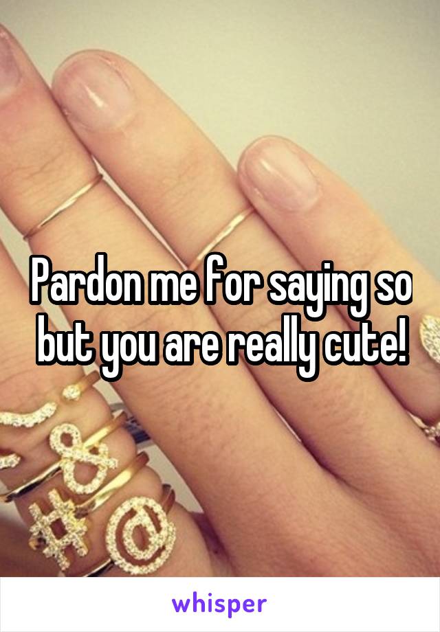 Pardon me for saying so but you are really cute!