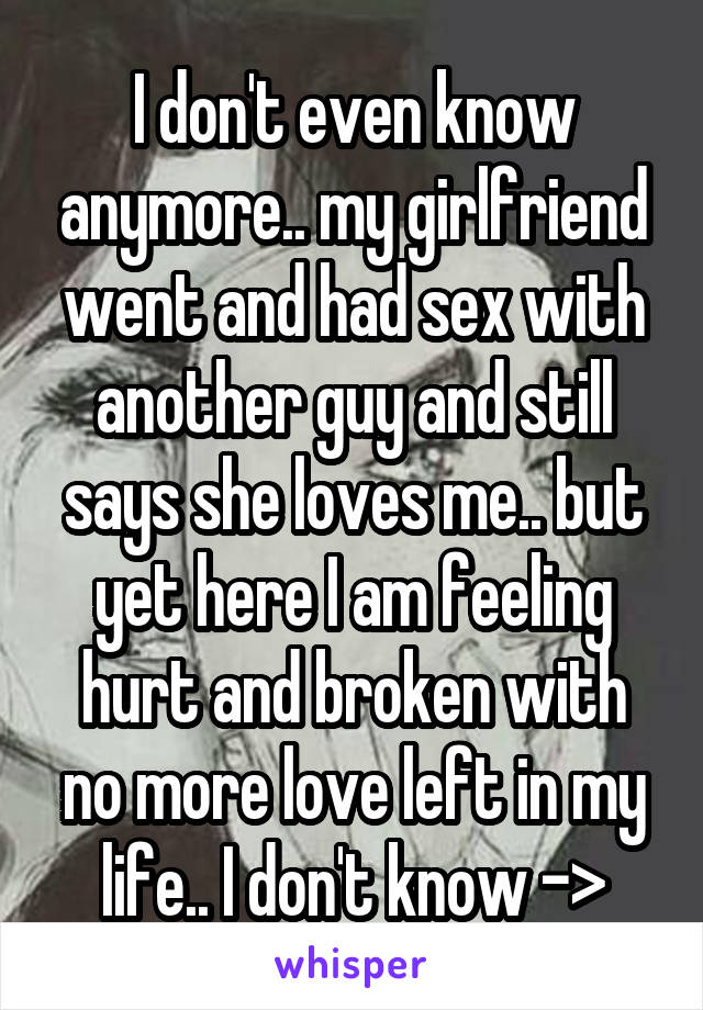 I don't even know anymore.. my girlfriend went and had sex with another guy and still says she loves me.. but yet here I am feeling hurt and broken with no more love left in my life.. I don't know ->