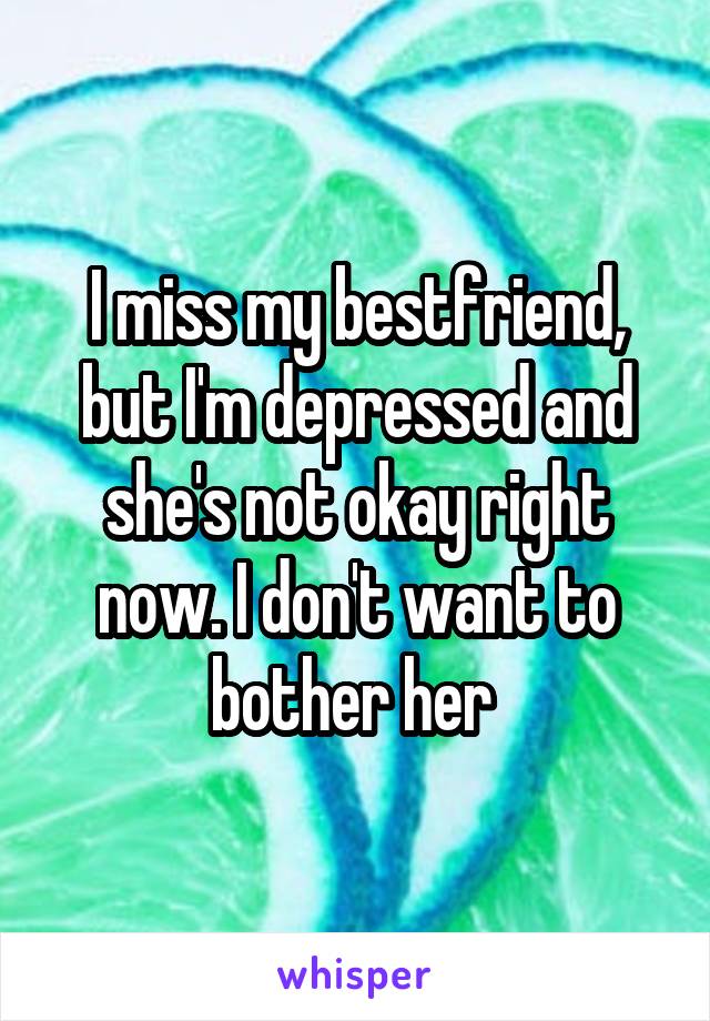 I miss my bestfriend, but I'm depressed and she's not okay right now. I don't want to bother her 