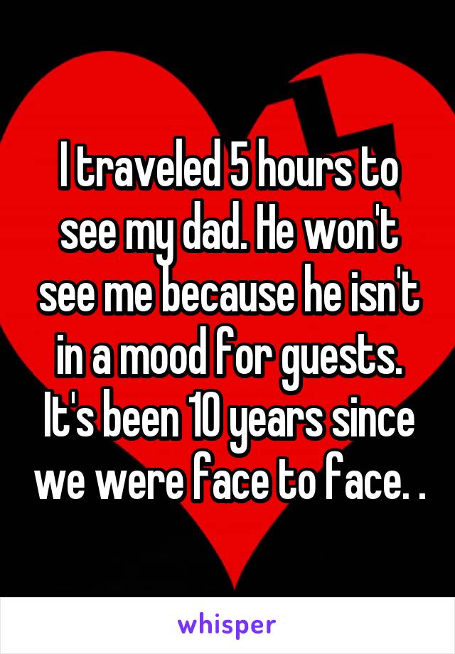 I traveled 5 hours to see my dad. He won't see me because he isn't in a mood for guests. It's been 10 years since we were face to face. .