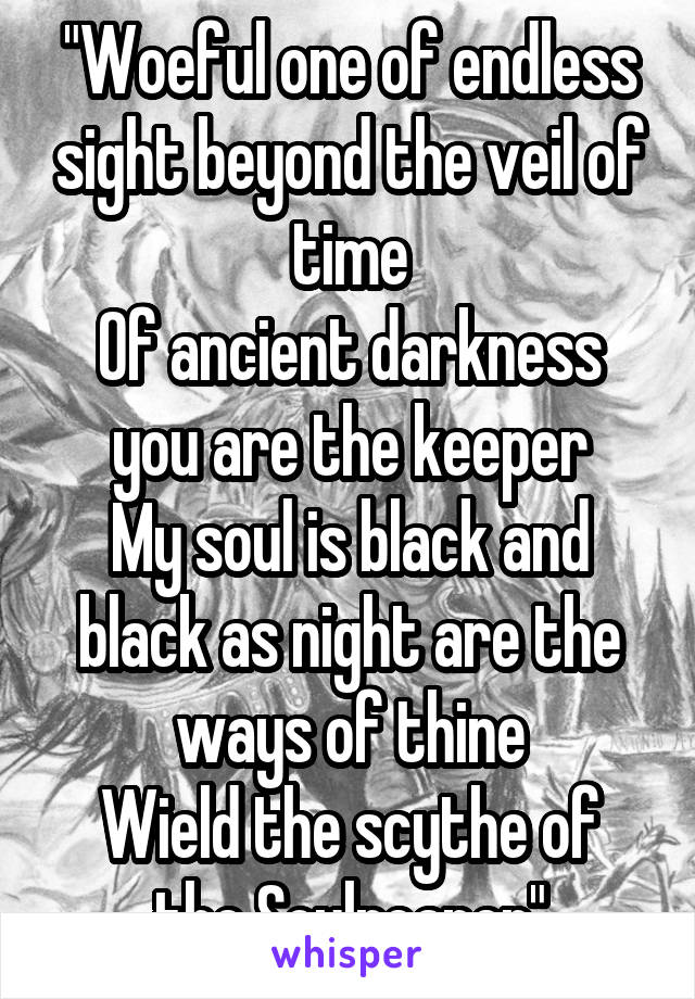 "Woeful one of endless sight beyond the veil of time
Of ancient darkness you are the keeper
My soul is black and black as night are the ways of thine
Wield the scythe of the Soulreaper"